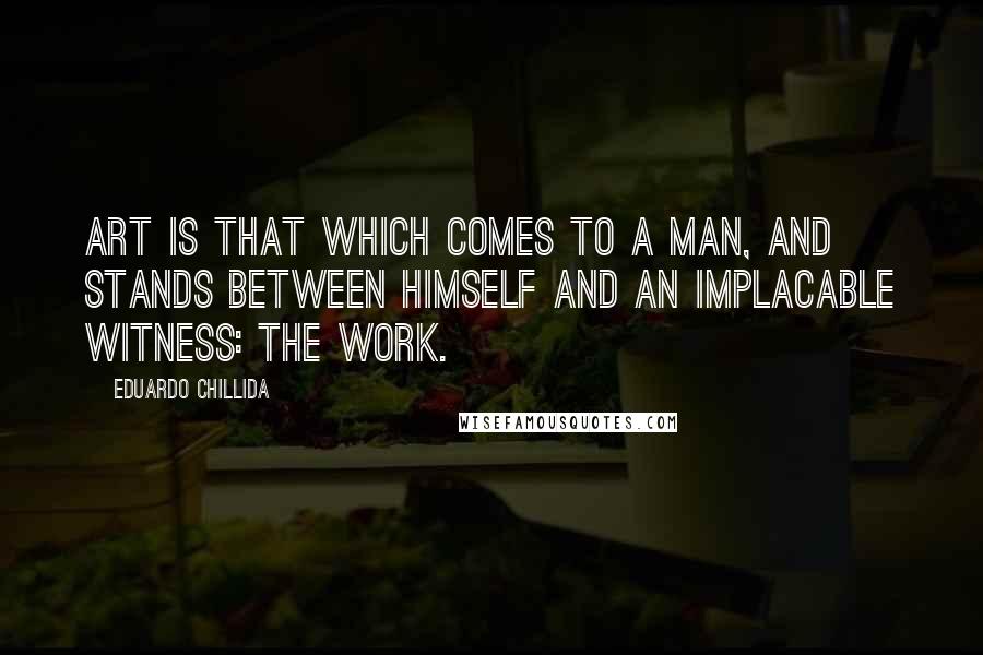 Eduardo Chillida Quotes: Art is that which comes to a man, and stands between himself and an implacable witness: the work.