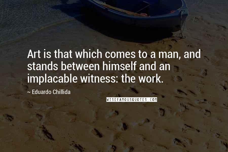 Eduardo Chillida Quotes: Art is that which comes to a man, and stands between himself and an implacable witness: the work.