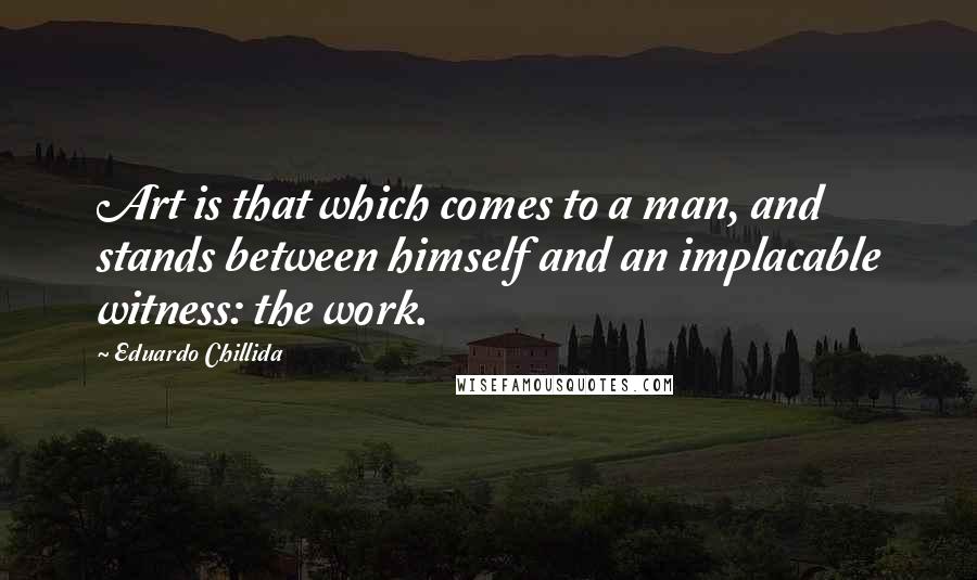 Eduardo Chillida Quotes: Art is that which comes to a man, and stands between himself and an implacable witness: the work.