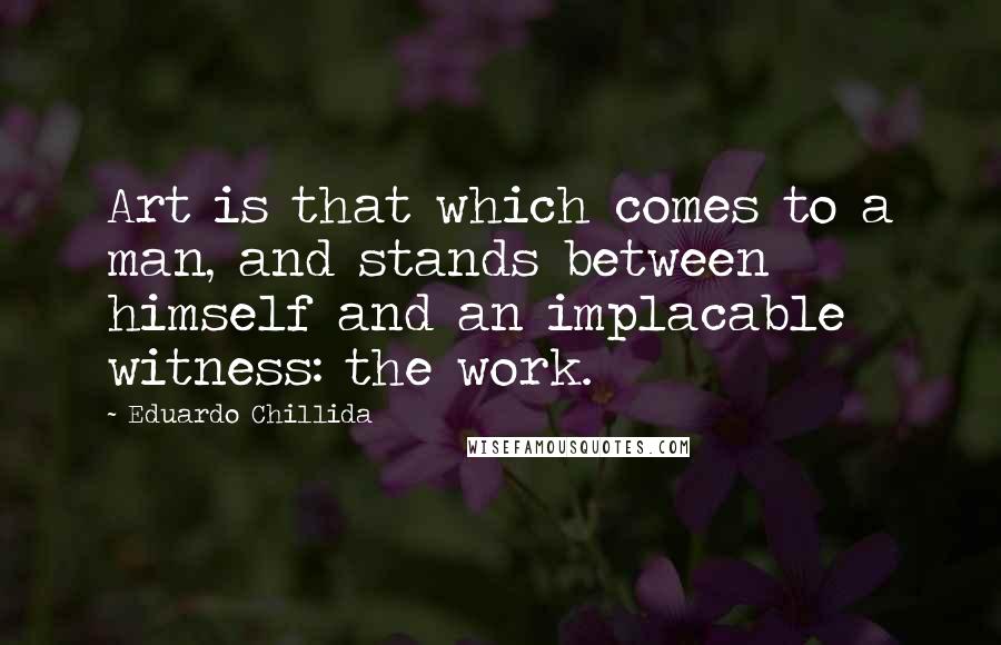 Eduardo Chillida Quotes: Art is that which comes to a man, and stands between himself and an implacable witness: the work.