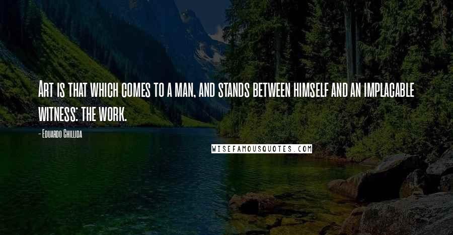 Eduardo Chillida Quotes: Art is that which comes to a man, and stands between himself and an implacable witness: the work.