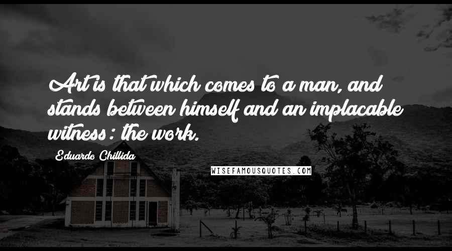 Eduardo Chillida Quotes: Art is that which comes to a man, and stands between himself and an implacable witness: the work.