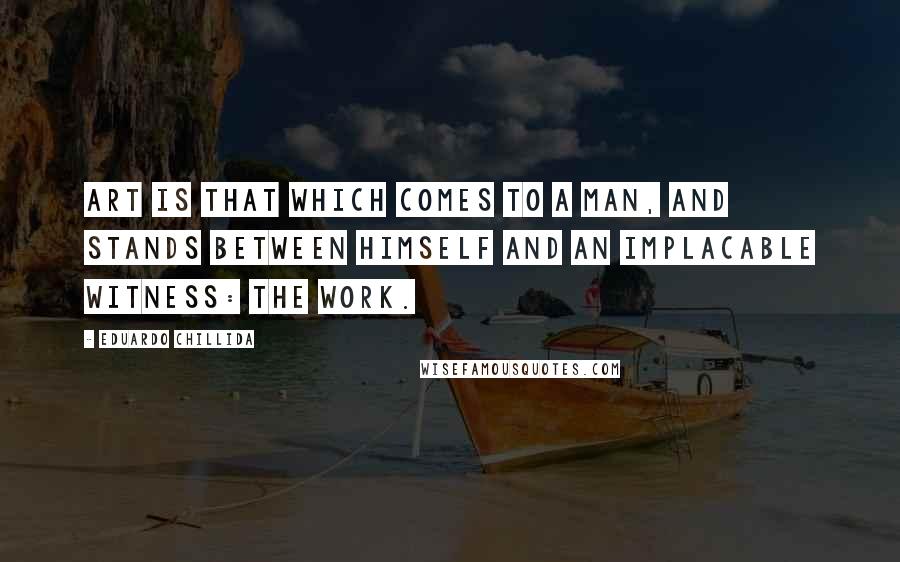 Eduardo Chillida Quotes: Art is that which comes to a man, and stands between himself and an implacable witness: the work.