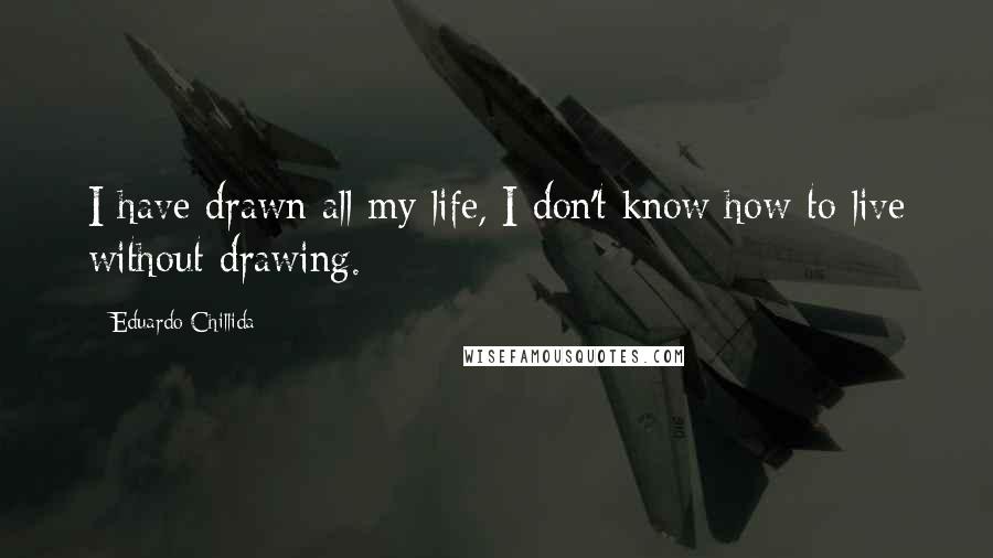 Eduardo Chillida Quotes: I have drawn all my life, I don't know how to live without drawing.
