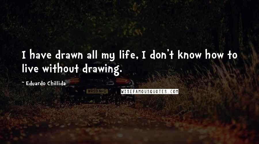 Eduardo Chillida Quotes: I have drawn all my life, I don't know how to live without drawing.