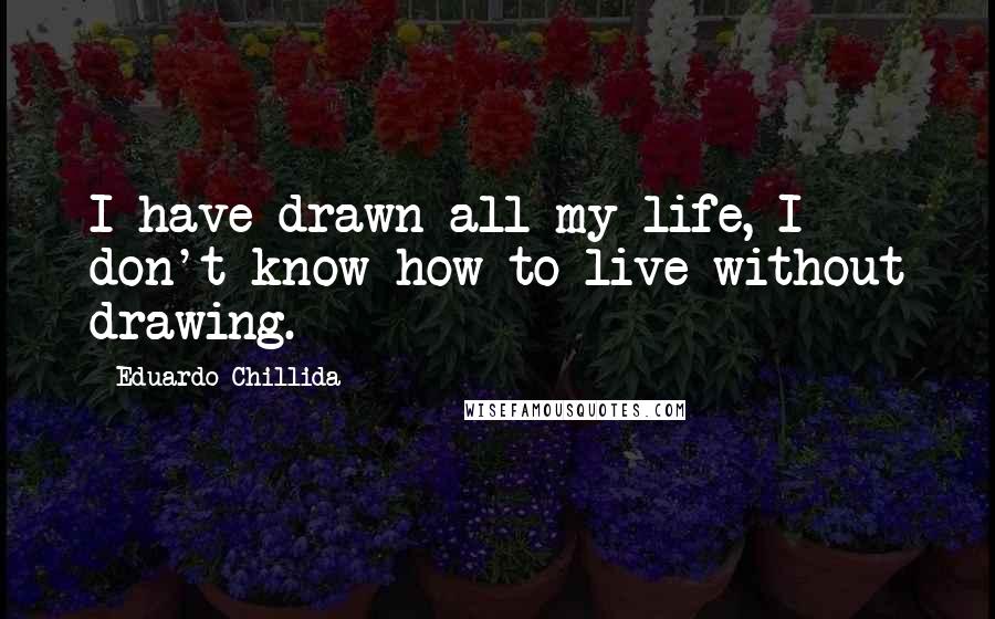 Eduardo Chillida Quotes: I have drawn all my life, I don't know how to live without drawing.