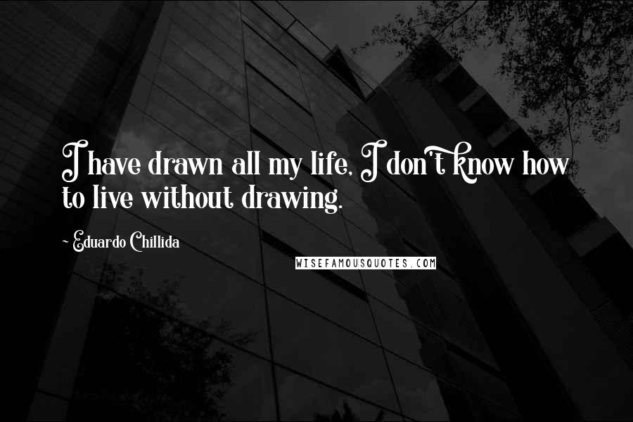 Eduardo Chillida Quotes: I have drawn all my life, I don't know how to live without drawing.