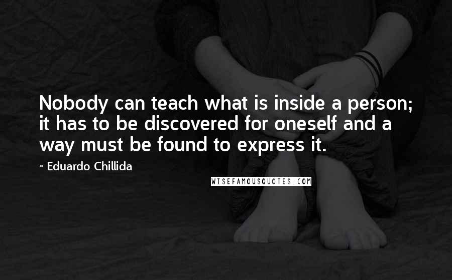 Eduardo Chillida Quotes: Nobody can teach what is inside a person; it has to be discovered for oneself and a way must be found to express it.