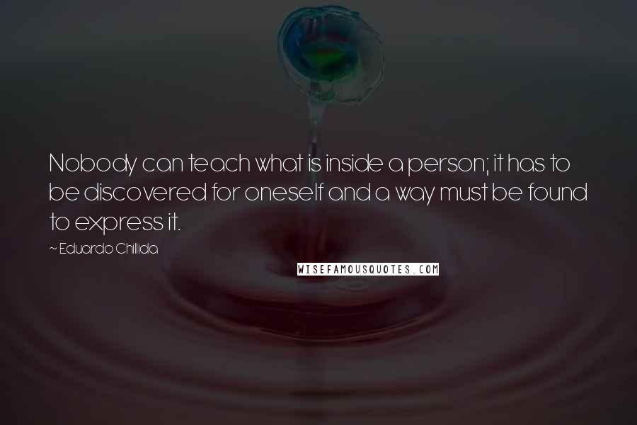 Eduardo Chillida Quotes: Nobody can teach what is inside a person; it has to be discovered for oneself and a way must be found to express it.