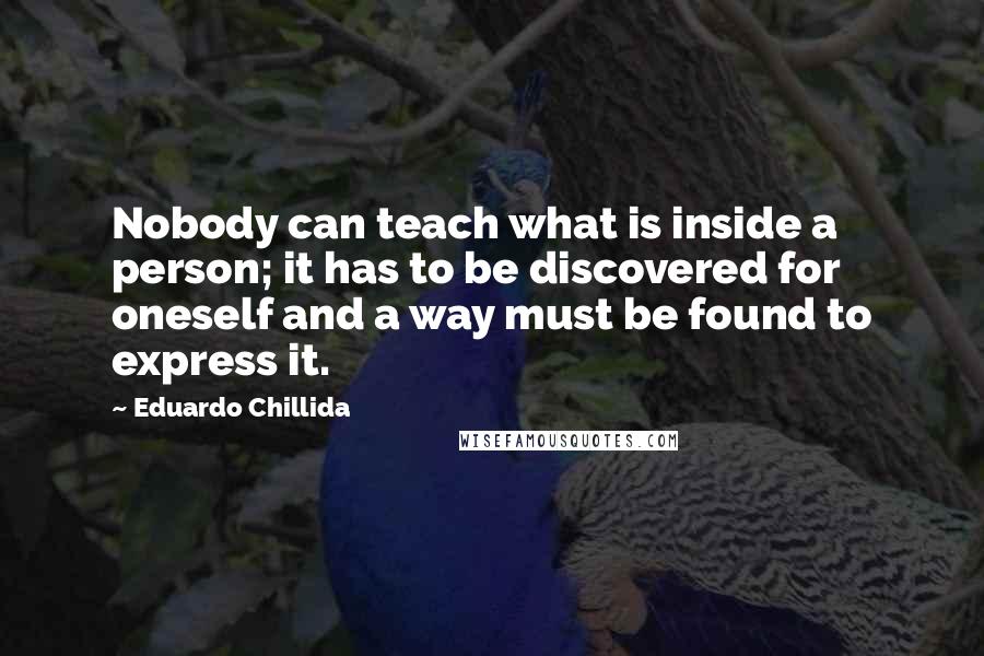 Eduardo Chillida Quotes: Nobody can teach what is inside a person; it has to be discovered for oneself and a way must be found to express it.