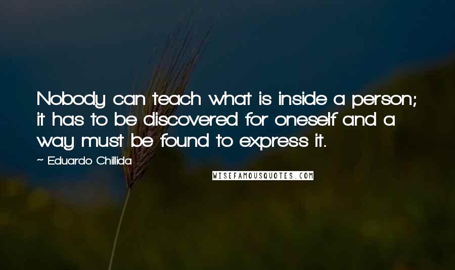 Eduardo Chillida Quotes: Nobody can teach what is inside a person; it has to be discovered for oneself and a way must be found to express it.