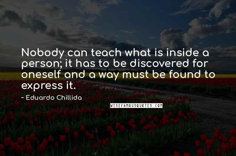 Eduardo Chillida Quotes: Nobody can teach what is inside a person; it has to be discovered for oneself and a way must be found to express it.