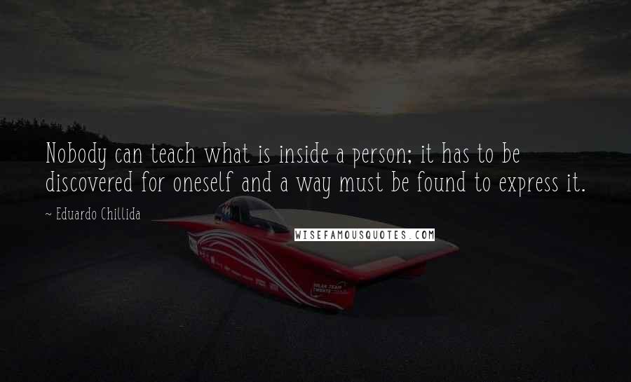 Eduardo Chillida Quotes: Nobody can teach what is inside a person; it has to be discovered for oneself and a way must be found to express it.