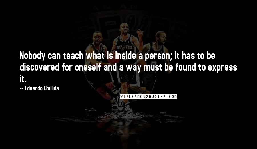 Eduardo Chillida Quotes: Nobody can teach what is inside a person; it has to be discovered for oneself and a way must be found to express it.
