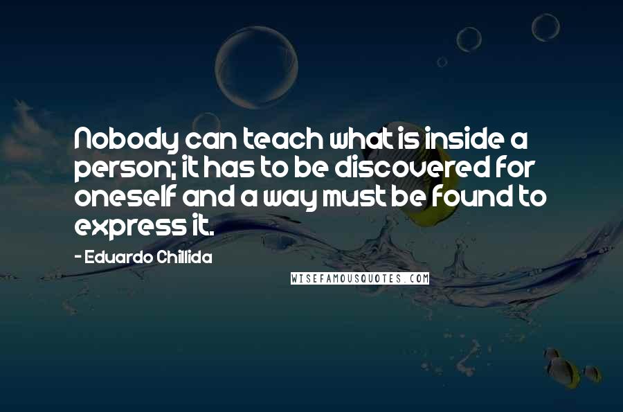 Eduardo Chillida Quotes: Nobody can teach what is inside a person; it has to be discovered for oneself and a way must be found to express it.