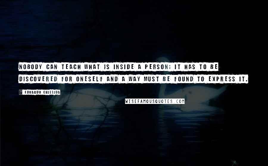 Eduardo Chillida Quotes: Nobody can teach what is inside a person; it has to be discovered for oneself and a way must be found to express it.