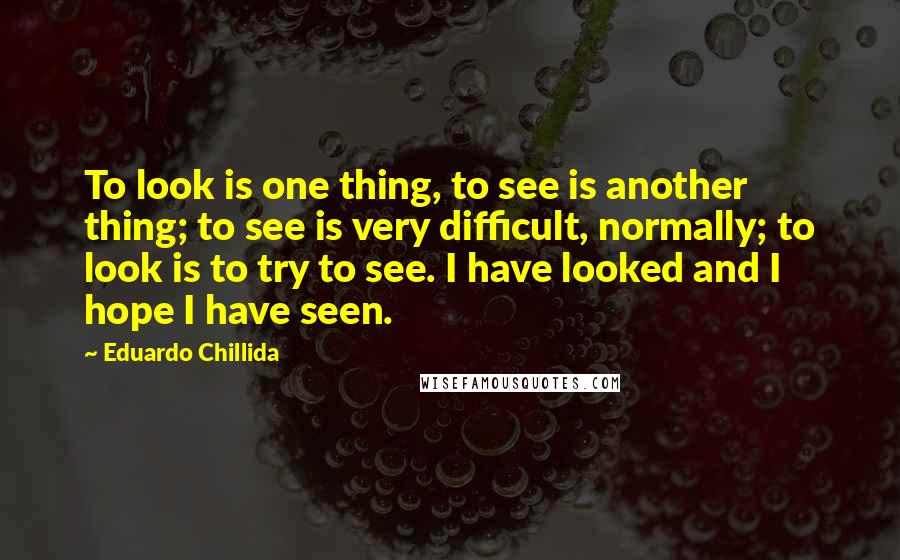 Eduardo Chillida Quotes: To look is one thing, to see is another thing; to see is very difficult, normally; to look is to try to see. I have looked and I hope I have seen.