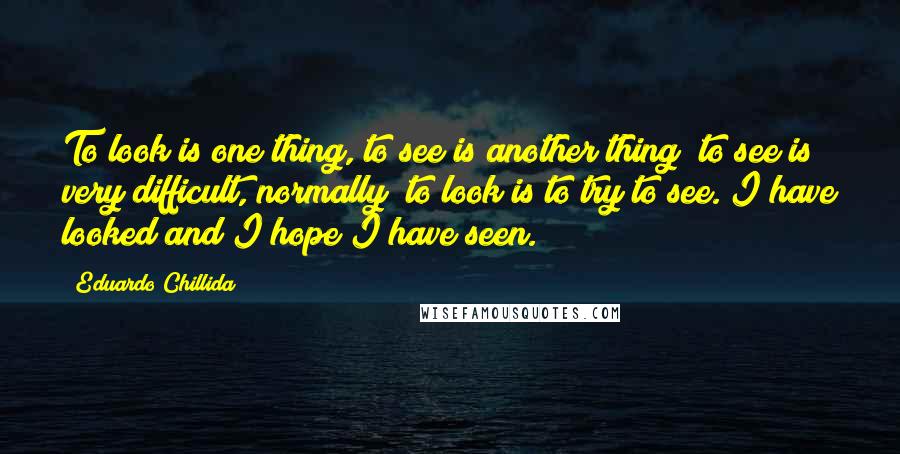 Eduardo Chillida Quotes: To look is one thing, to see is another thing; to see is very difficult, normally; to look is to try to see. I have looked and I hope I have seen.