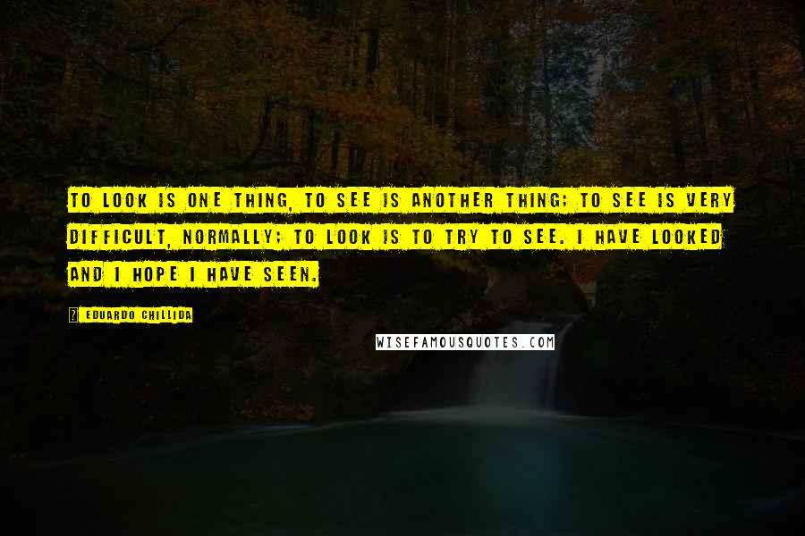 Eduardo Chillida Quotes: To look is one thing, to see is another thing; to see is very difficult, normally; to look is to try to see. I have looked and I hope I have seen.