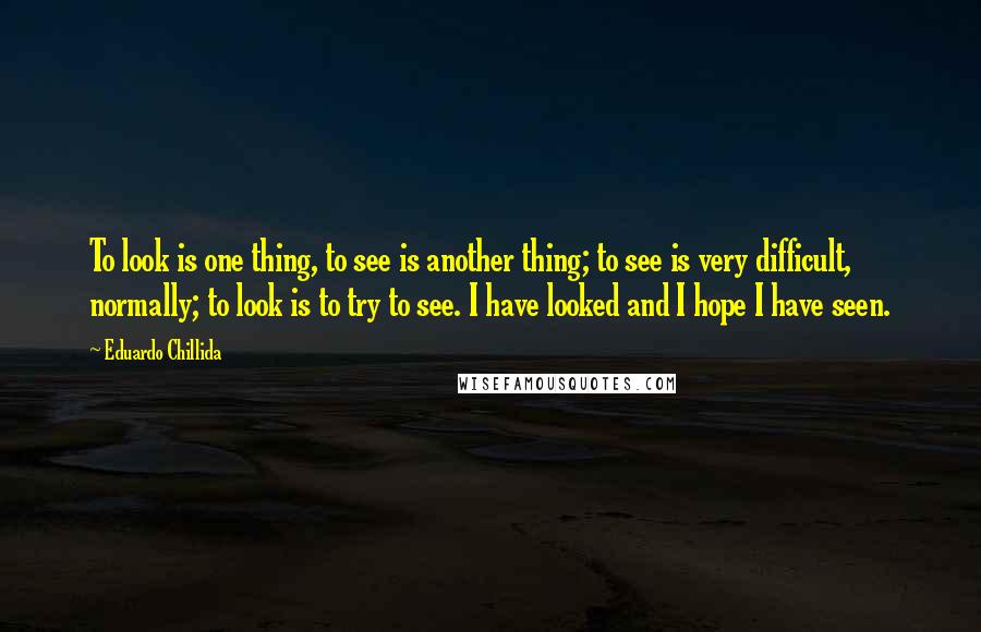 Eduardo Chillida Quotes: To look is one thing, to see is another thing; to see is very difficult, normally; to look is to try to see. I have looked and I hope I have seen.