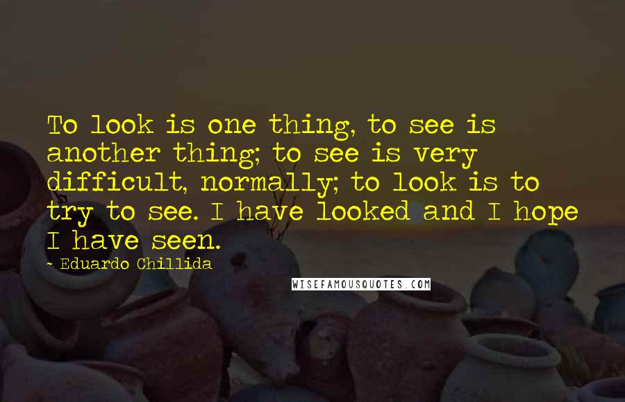 Eduardo Chillida Quotes: To look is one thing, to see is another thing; to see is very difficult, normally; to look is to try to see. I have looked and I hope I have seen.