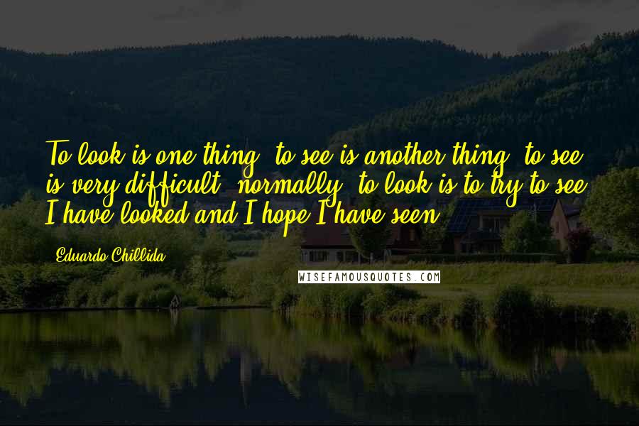 Eduardo Chillida Quotes: To look is one thing, to see is another thing; to see is very difficult, normally; to look is to try to see. I have looked and I hope I have seen.