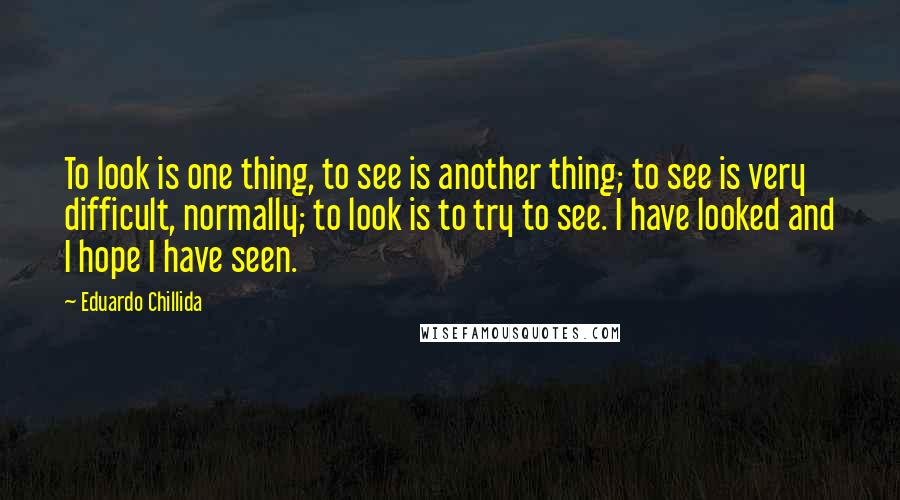 Eduardo Chillida Quotes: To look is one thing, to see is another thing; to see is very difficult, normally; to look is to try to see. I have looked and I hope I have seen.