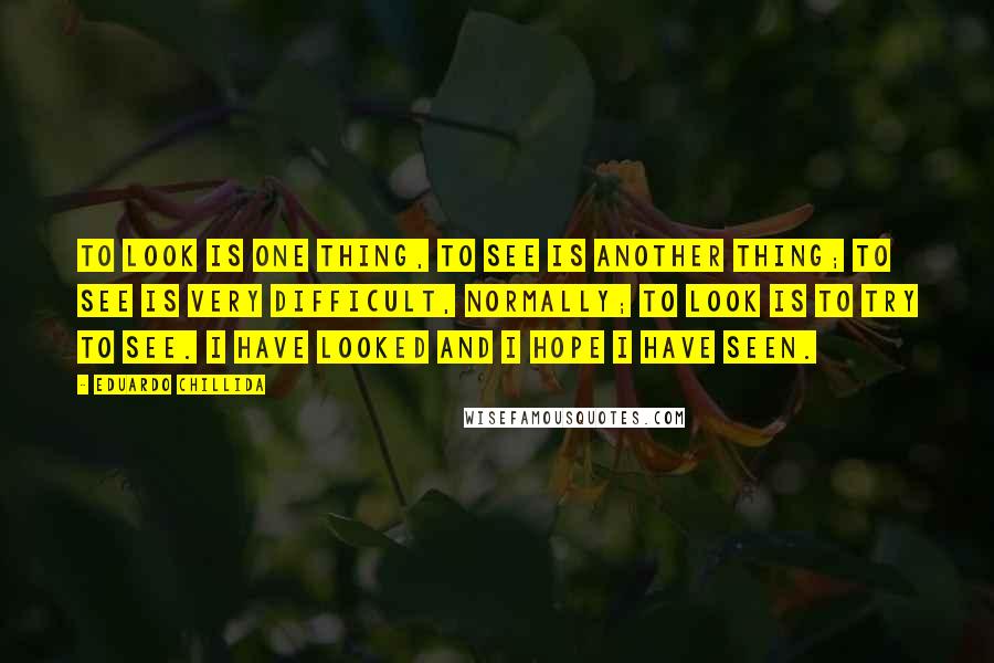 Eduardo Chillida Quotes: To look is one thing, to see is another thing; to see is very difficult, normally; to look is to try to see. I have looked and I hope I have seen.