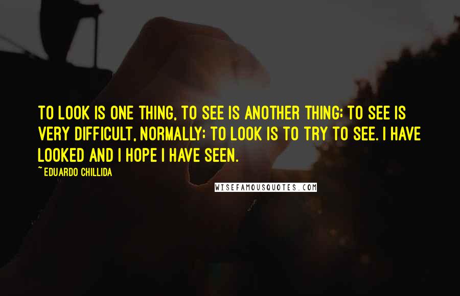 Eduardo Chillida Quotes: To look is one thing, to see is another thing; to see is very difficult, normally; to look is to try to see. I have looked and I hope I have seen.