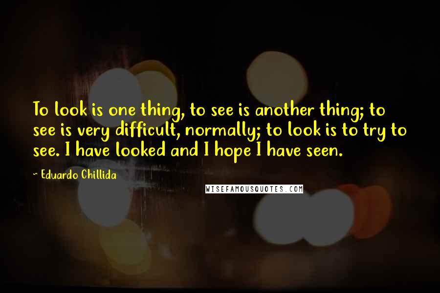 Eduardo Chillida Quotes: To look is one thing, to see is another thing; to see is very difficult, normally; to look is to try to see. I have looked and I hope I have seen.