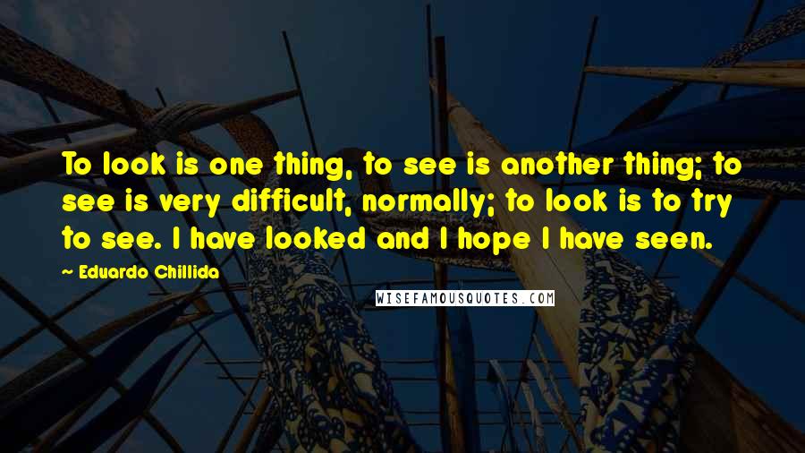 Eduardo Chillida Quotes: To look is one thing, to see is another thing; to see is very difficult, normally; to look is to try to see. I have looked and I hope I have seen.