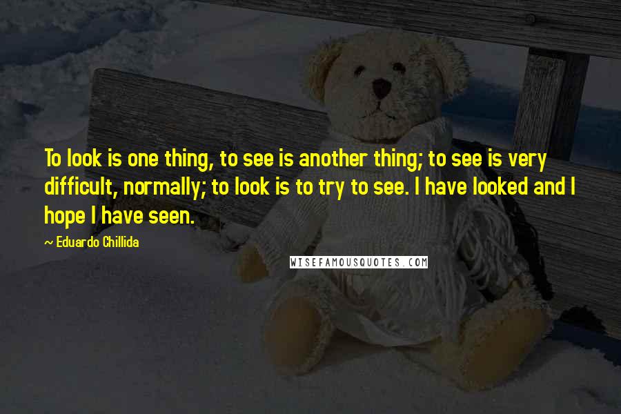 Eduardo Chillida Quotes: To look is one thing, to see is another thing; to see is very difficult, normally; to look is to try to see. I have looked and I hope I have seen.