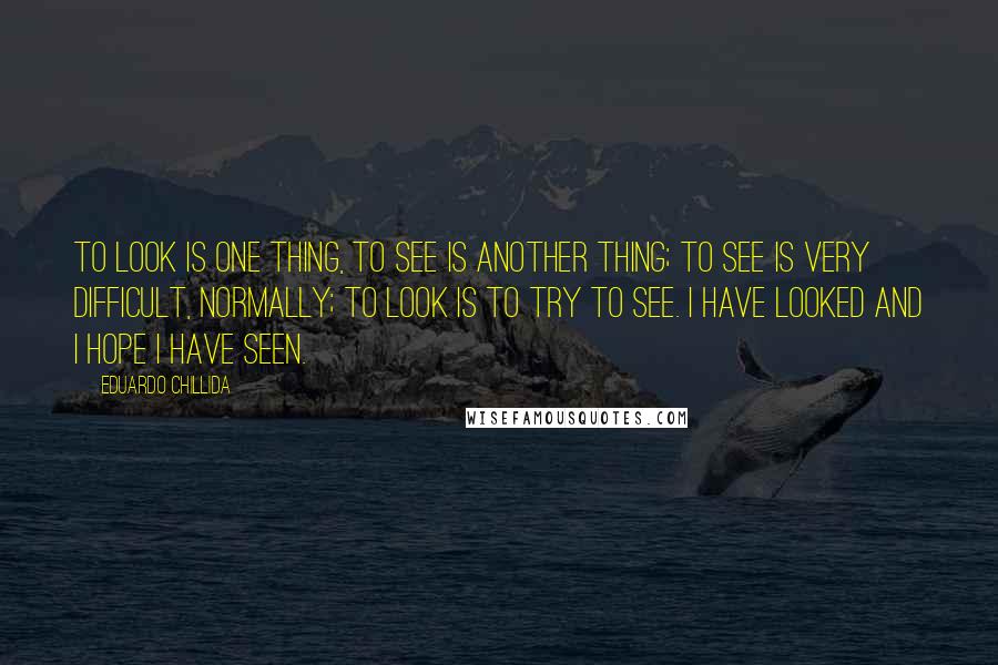 Eduardo Chillida Quotes: To look is one thing, to see is another thing; to see is very difficult, normally; to look is to try to see. I have looked and I hope I have seen.