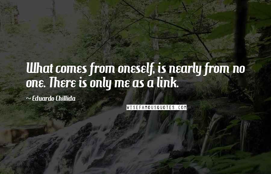 Eduardo Chillida Quotes: What comes from oneself, is nearly from no one. There is only me as a link.