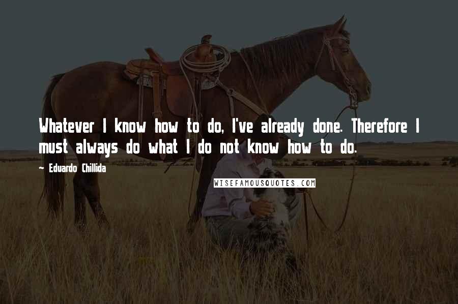 Eduardo Chillida Quotes: Whatever I know how to do, I've already done. Therefore I must always do what I do not know how to do.