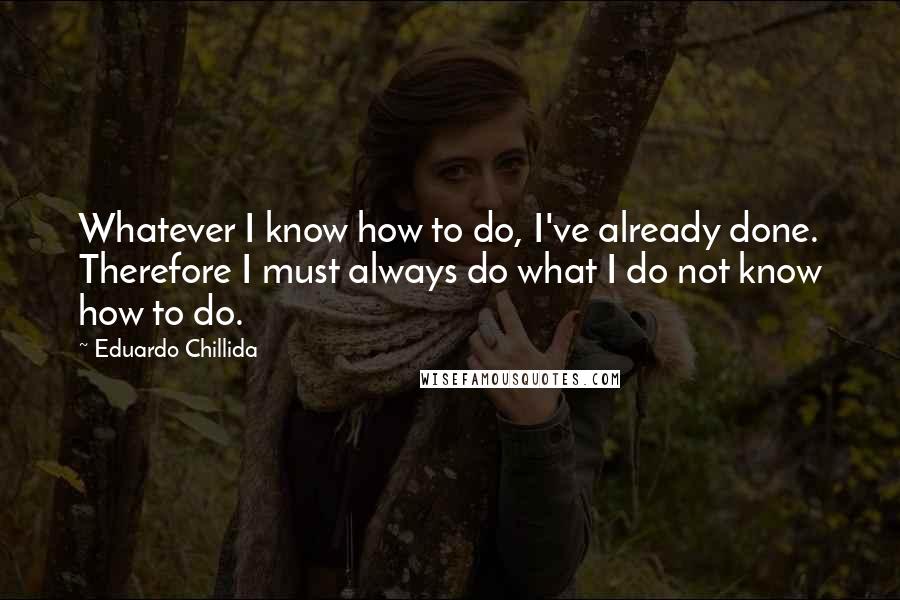 Eduardo Chillida Quotes: Whatever I know how to do, I've already done. Therefore I must always do what I do not know how to do.