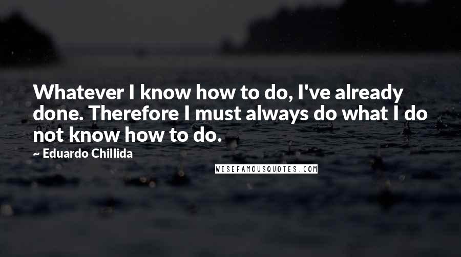 Eduardo Chillida Quotes: Whatever I know how to do, I've already done. Therefore I must always do what I do not know how to do.