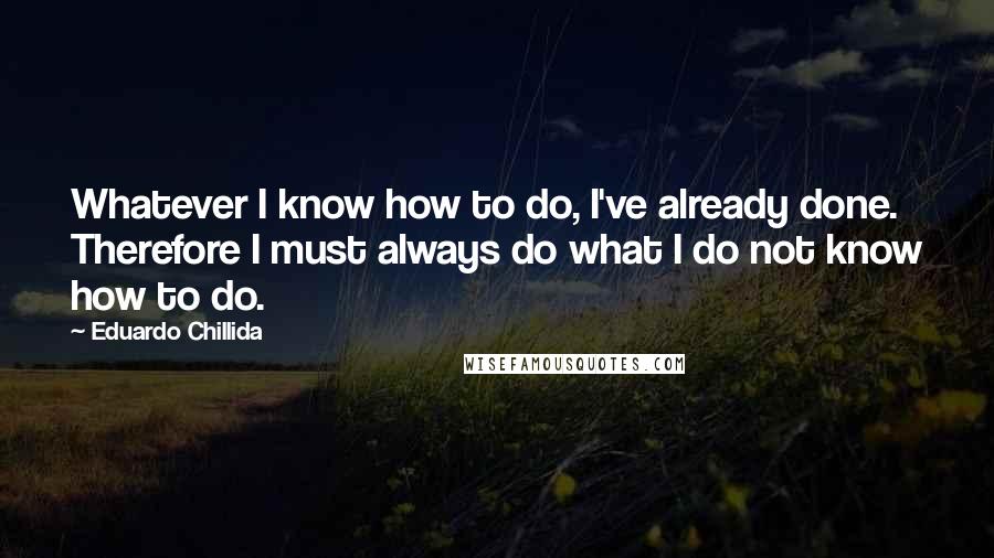 Eduardo Chillida Quotes: Whatever I know how to do, I've already done. Therefore I must always do what I do not know how to do.