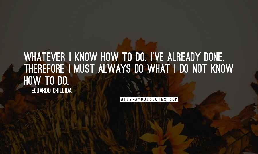 Eduardo Chillida Quotes: Whatever I know how to do, I've already done. Therefore I must always do what I do not know how to do.