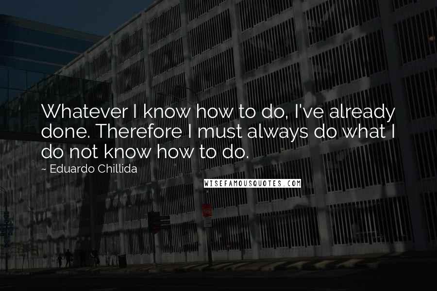 Eduardo Chillida Quotes: Whatever I know how to do, I've already done. Therefore I must always do what I do not know how to do.