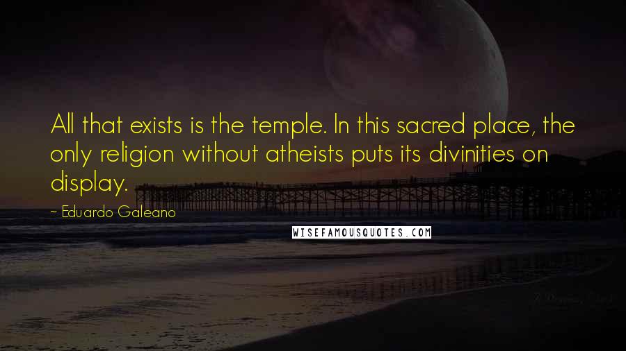 Eduardo Galeano Quotes: All that exists is the temple. In this sacred place, the only religion without atheists puts its divinities on display.