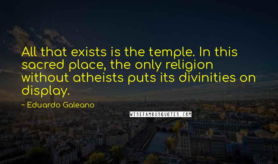 Eduardo Galeano Quotes: All that exists is the temple. In this sacred place, the only religion without atheists puts its divinities on display.