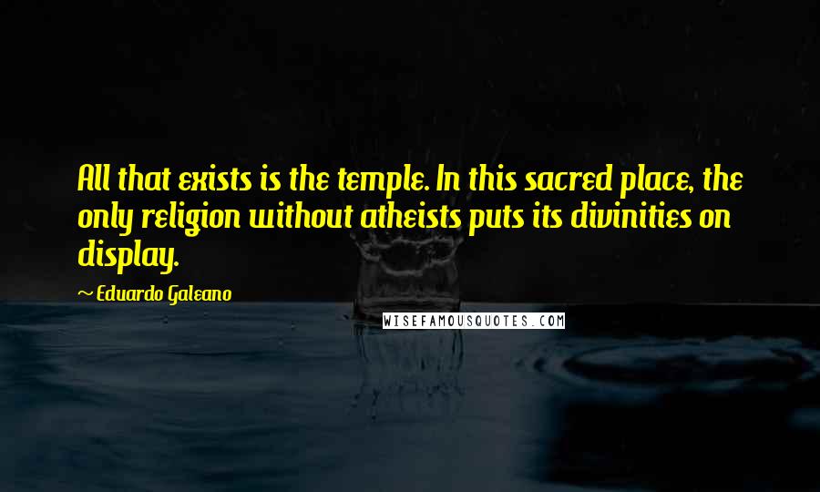 Eduardo Galeano Quotes: All that exists is the temple. In this sacred place, the only religion without atheists puts its divinities on display.