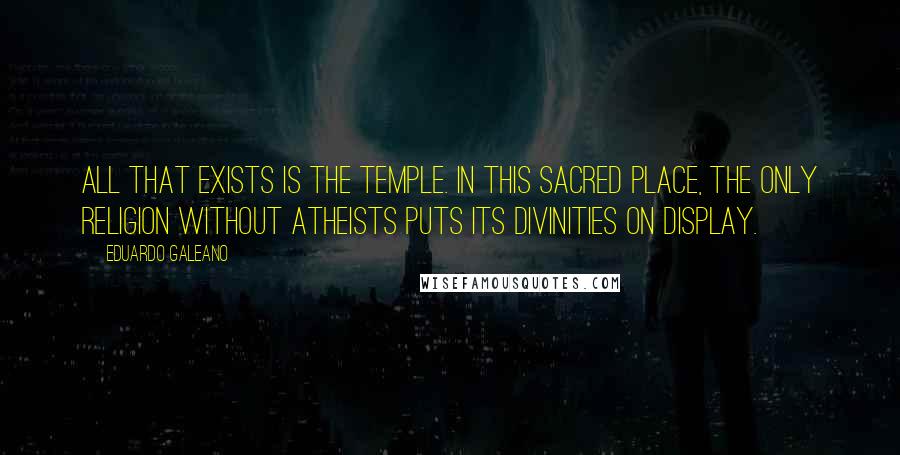 Eduardo Galeano Quotes: All that exists is the temple. In this sacred place, the only religion without atheists puts its divinities on display.