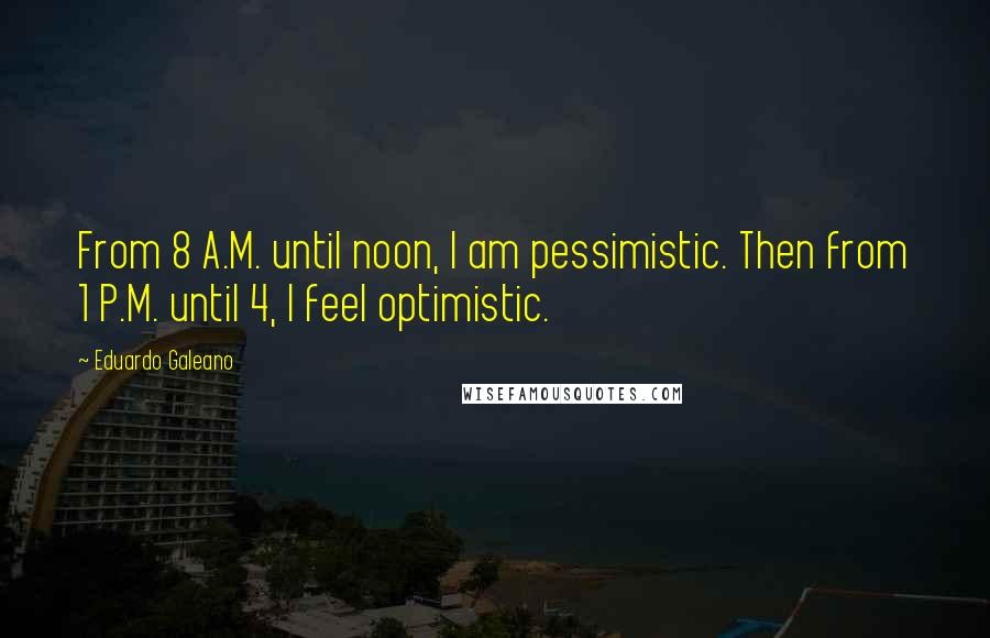 Eduardo Galeano Quotes: From 8 A.M. until noon, I am pessimistic. Then from 1 P.M. until 4, I feel optimistic.