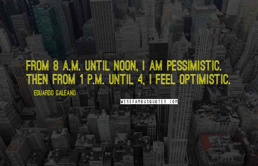 Eduardo Galeano Quotes: From 8 A.M. until noon, I am pessimistic. Then from 1 P.M. until 4, I feel optimistic.