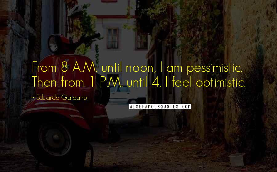 Eduardo Galeano Quotes: From 8 A.M. until noon, I am pessimistic. Then from 1 P.M. until 4, I feel optimistic.