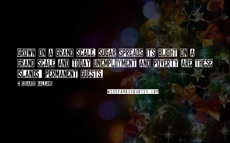 Eduardo Galeano Quotes: Grown on a grand scale, sugar spreads its blight on a grand scale and today unemployment and poverty are these islands' permanent guests.