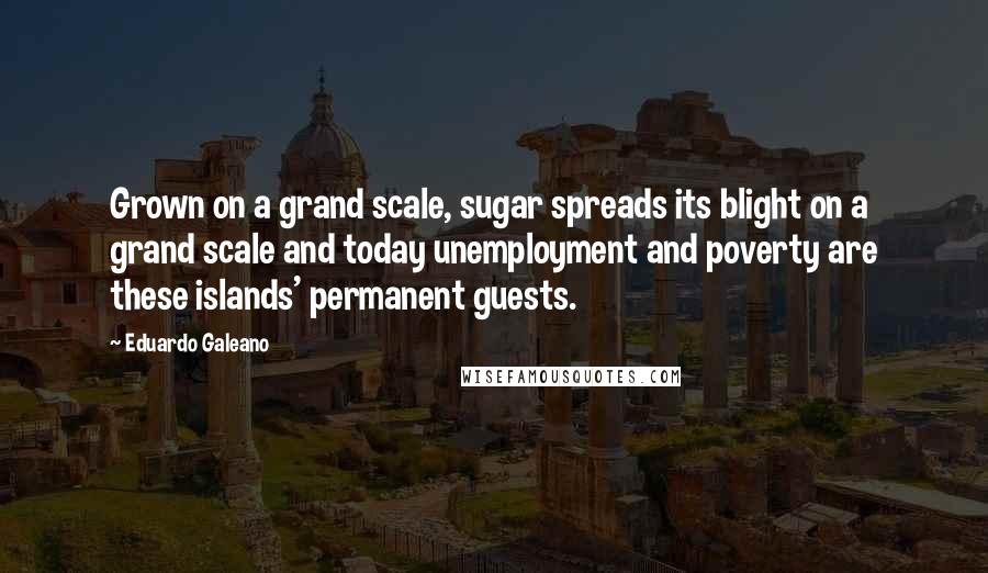 Eduardo Galeano Quotes: Grown on a grand scale, sugar spreads its blight on a grand scale and today unemployment and poverty are these islands' permanent guests.