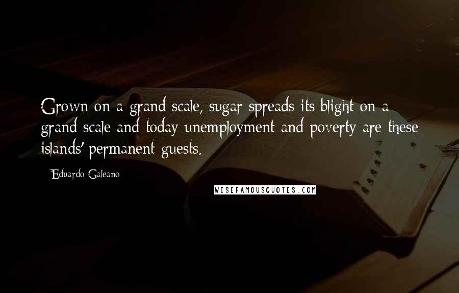 Eduardo Galeano Quotes: Grown on a grand scale, sugar spreads its blight on a grand scale and today unemployment and poverty are these islands' permanent guests.